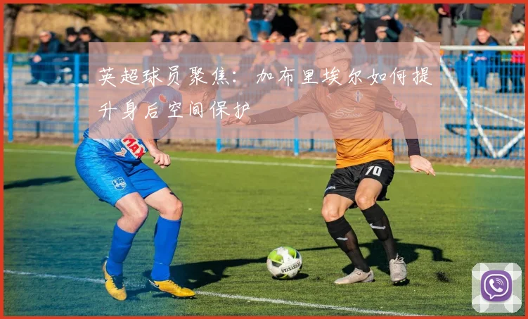 英超球员聚焦:加布里埃尔如何提升身后空间保护