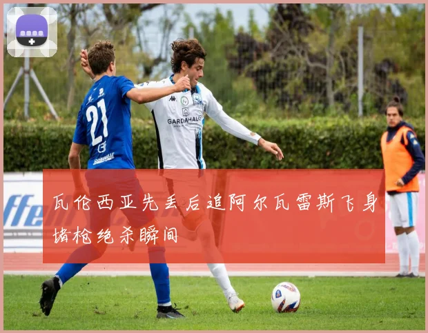 瓦伦西亚先丢后追阿尔瓦雷斯飞身堵枪绝杀瞬间