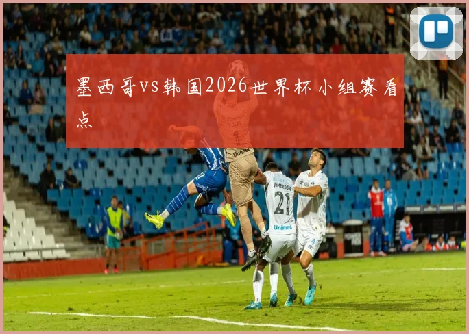 墨西哥vs韩国2026世界杯小组赛看点
