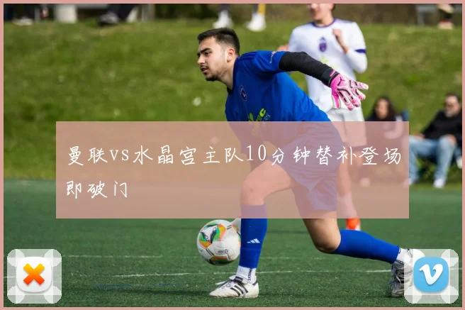 曼联vs水晶宫主队10分钟替补登场即破门