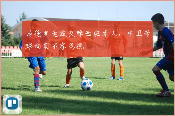 马德里竞技交锋西班牙人,中卫带球向前不容忽视