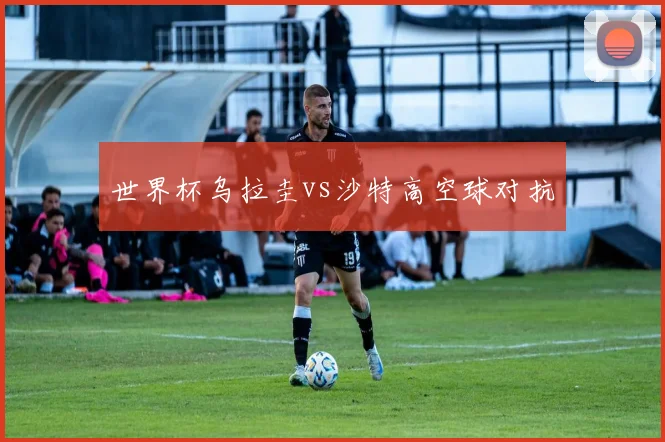 世界杯乌拉圭vs沙特高空球对抗