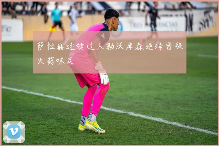 萨拉赫连续过人勒沃库森逆转晋级火药味足