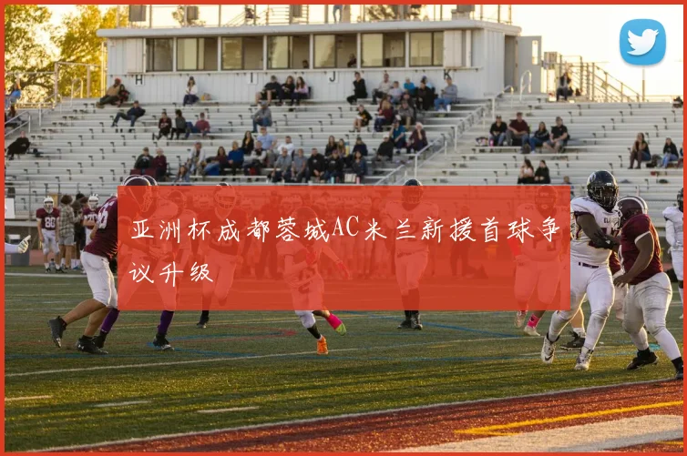 亚洲杯成都蓉城AC米兰新援首球争议升级