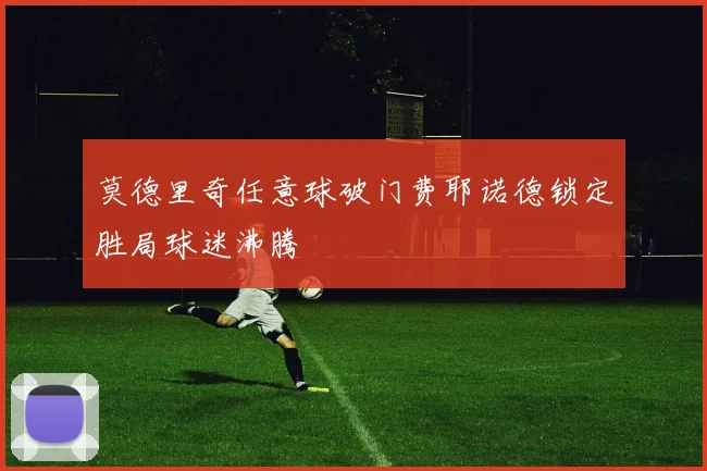 莫德里奇任意球破门费耶诺德锁定胜局球迷沸腾