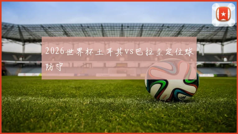 2026世界杯土耳其vs巴拉圭定位球防守