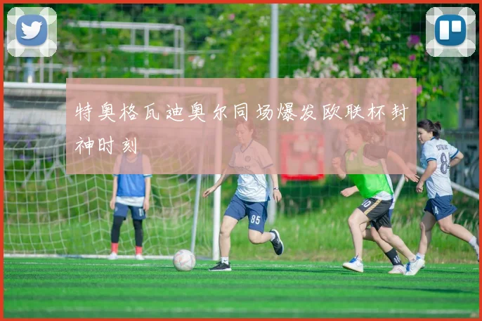 特奥格瓦迪奥尔同场爆发欧联杯封神时刻