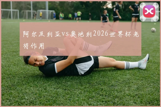 阿尔及利亚vs奥地利2026世界杯老将作用
