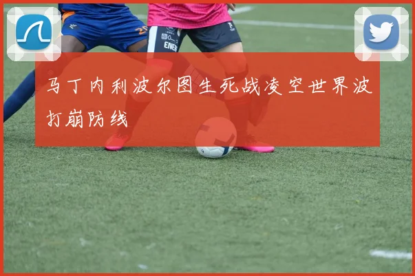 马丁内利波尔图生死战凌空世界波打崩防线