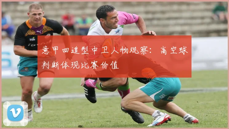 意甲回追型中卫人物观察：高空球判断体现比赛价值