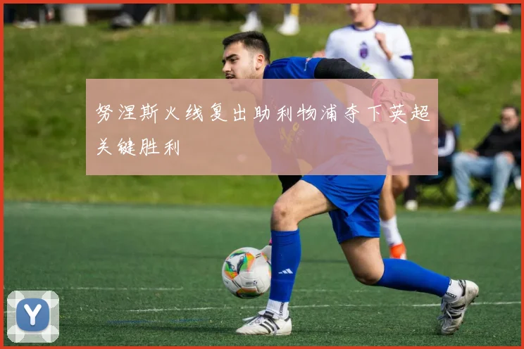 努涅斯火线复出助利物浦夺下英超关键胜利