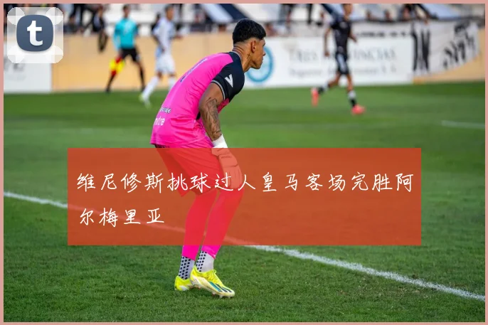 维尼修斯挑球过人皇马客场完胜阿尔梅里亚