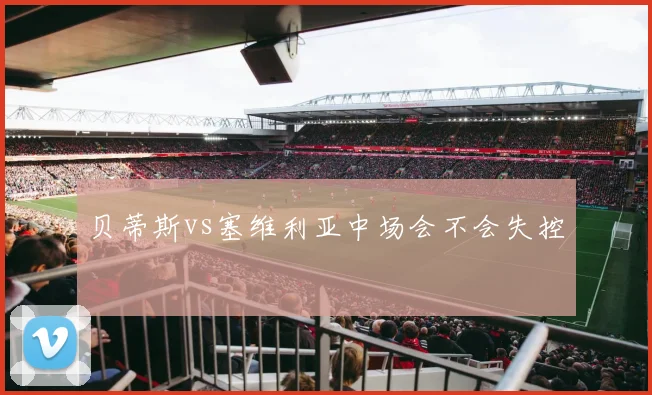 贝蒂斯vs塞维利亚中场会不会失控