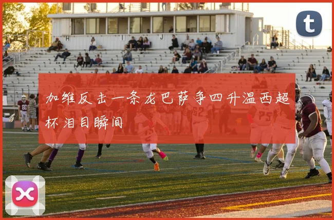 加维反击一条龙巴萨争四升温西超杯泪目瞬间